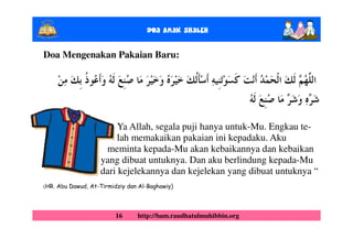 Doa Anak ShalEh

Doa Mengenakan Pakaian Baru:




                        Ya Allah, segala puji hanya untuk-Mu. Engkau te-
                        lah memakaikan pakaian ini kepadaku. Aku
                    meminta kepada-Mu akan kebaikannya dan kebaikan
                   yang dibuat untuknya. Dan aku berlindung kepada-Mu
                   dari kejelekannya dan kejelekan yang dibuat untuknya “
(HR. Abu Dawud, At-Tirmidziy dan Al-Baghawiy)




                         16     http://bam.raudhatulmuhibbin.org
 