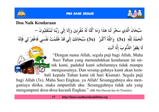 Doa Anak ShalEh

Doa Naik Kendaraan


                                         (3x)              (3x)


                     “Dengan nama Allah, segala puji bagi Allah, Maha
                     Suci Tuhan yang menundukkan kendaraan ini un-
                    tuk kami, padahal kami sebelumnya tidak mampu
                    menguasainya. Dan sesung-guhnya kami akan kem-
                bali kepada Tuhan kami (di hari Kiamat). Segala puji
bagi Allah (3x), Maha Suci Engkau, ya Allah! Sesungguhnya aku men-
ganiaya diriku, maka ampunilah aku. Sesungguhnya tidak ada yang
mengampuni dosa-dosa kecuali Engkau.” (HR Abu Dawud dan At-Tirmidzi)
                   17   http://bam.raudhatulmuhibbin.org
 