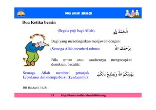 Doa Anak ShalEh

Doa Ketika bersin
                          (Segala puji bagi Allah),             ȸ
                                                                ȹ
                     Bagi yang mendengarkan menjawab dengan:
                     (Semoga Allah memberi rahmat

                     Bila teman atau           saudaranya      mengucapkan
                     demikian, bacalah:

Semoga    Allah  memberi      petunjuk                .
kepadamu dan memperbaiki (keadaanmu)

HR Bukhari (7/125)

                     18     http://bam.raudhatulmuhibbin.org
 
