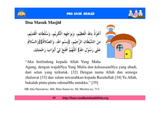 Doa Anak ShalEh

Doa Masuk Masjid



          ][                    ]
      .                                [

“Aku berlindung kepada Allah Yang Maha
Agung, dengan wajahNya Yang Mulia dan kekuasaanNya yang abadi,
dari setan yang terkutuk. [32] Dengan nama Allah dan semoga
shalawat [33] dan salam tercurahkan kepada Rasulullah [34] Ya Allah,
bukalah pintu-pintu rahmatMu untukku.” [35]
HR Abu Dawud no. 466; Ibnu Sunni no. 88; Muslim no. 713.

                    19      http://bam.raudhatulmuhibbin.org
 