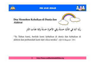 Doa Anak ShalEh



Doa Memohon Kebaikan di Dunia dan
Akhirat




“Ya Tuhan kami, berilah kami kebaikan di dunia dan kebaikan di
akhirat dan peliharalah kami dari siksa neraka". (QS Al-Baqarah : 201)




                  2    http://bam.raudhatulmuhibbin.org
 