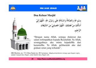 Doa Anak ShalEh

                                  Doa Keluar Masjid




                                                                                    .

                                  “Dengan nama Allah, semoga shalawat dan
                                  salam terlimpahkan kepada Rasulullah. Ya Allah,
                                  sesungguhnya aku minta kepadaMu dari
                                  karuniaMu. Ya Allah, peliharalah aku dari
                                  godaan setan yang terkutuk”.

HR Muslim, no. 713; Ibnu Sunni no. 88 Tambahan: Allaahumma’shimni minasy syai-thaanir rajim,
adalah riwayat Ibnu Majah. Lihat Shahih Ibnu Majah 129.


                             20      http://bam.raudhatulmuhibbin.org
 