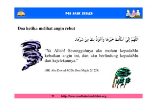 Doa Anak ShalEh


Doa ketika melihat angin rebut

                                    .

              “Ya Allah! Sesungguhnya aku mohon kepadaMu
              kebaikan angin ini, dan aku berlindung kepadaMu
              dari kejelekannya.”

              (HR. Abu Dawud 4/326, Ibnu Majah 2/1228)




                  21      http://bam.raudhatulmuhibbin.org
 