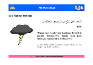 Doa Anak ShalEh


Doa melihat Halilitar




                                                                        .

                        “Maha Suci Allah yang halilintar bertasbih
                        dengan memujiNya, begitu juga para
                        malaikat, karena takut kepadaNya.”

                        (Al-Muwaththa’ 2/992. Al-Albani berkata: Hadits di atas
                        mauquf yang shahih sanadnya)




                   22   http://bam.raudhatulmuhibbin.org
 