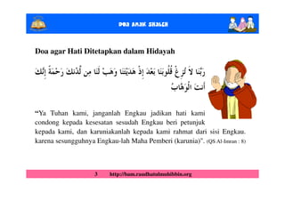 Doa Anak ShalEh


Doa agar Hati Ditetapkan dalam Hidayah




“Ya Tuhan kami, janganlah Engkau jadikan hati kami
condong kepada kesesatan sesudah Engkau beri petunjuk
kepada kami, dan karuniakanlah kepada kami rahmat dari sisi Engkau.
karena sesungguhnya Engkau-lah Maha Pemberi (karunia)". (QS Al-Imran : 8)



                    3    http://bam.raudhatulmuhibbin.org
 