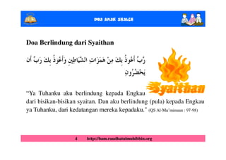 Doa Anak ShalEh


Doa Berlindung dari Syaithan




“Ya Tuhanku aku berlindung kepada Engkau
dari bisikan-bisikan syaitan. Dan aku berlindung (pula) kepada Engkau
ya Tuhanku, dari kedatangan mereka kepadaku." (QS Al-Mu’minuun : 97-98)



                   4    http://bam.raudhatulmuhibbin.org
 