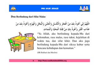 Doa Anak ShalEh

Doa Berlindung dari Sifat Malas




                       “Ya Allah, aku berlindung kepada-Mu dari
                       kelemahan, rasa malas, rasa takut, kejelekan di
                       waktu tua, dan sifat kikir. Dan aku juga
                       berlindung kepada-Mu dari sikssa kubur serta
                       bencana kehidupan dan kematian.”
                       (HR Bukhari dan Muslim)



                   6    http://bam.raudhatulmuhibbin.org
 