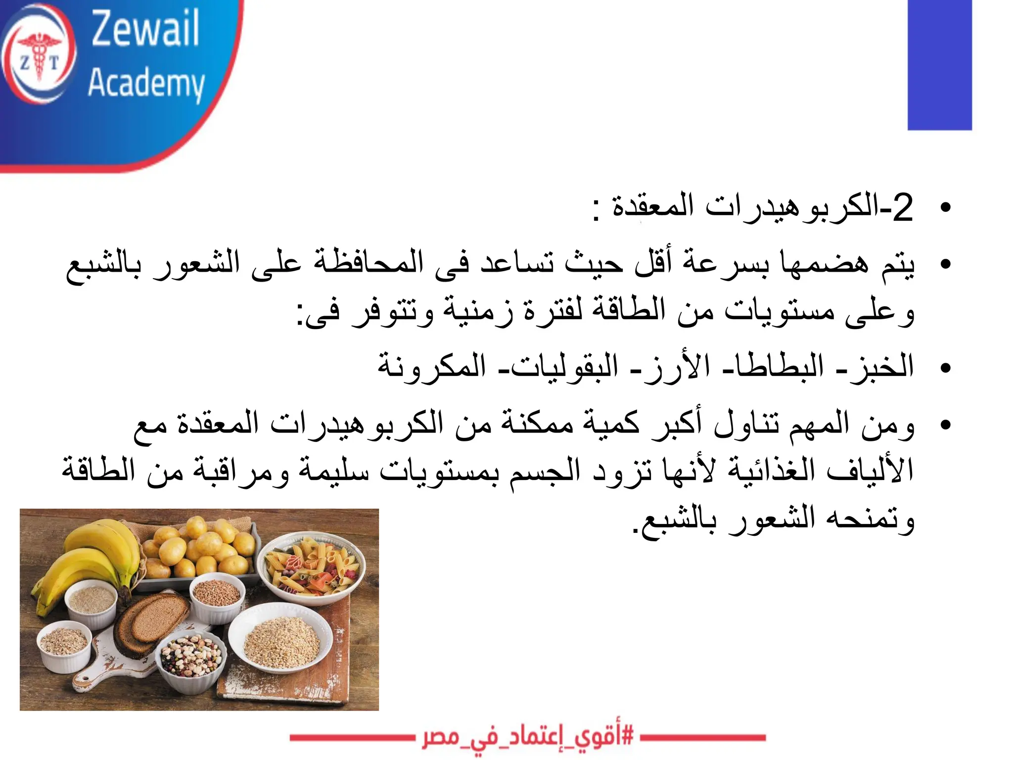 •
2
-
‫المعقدة‬ ‫الكربوهيدرات‬
:
•
‫أقل‬ ‫بسرعة‬ ‫هضمها‬ ‫يتم‬
‫الشعور‬ ‫على‬ ‫المحافظة‬ ‫فى‬ ‫تساعد‬ ‫حيث‬
‫بالشبع‬
‫فى‬ ‫وتتوفر‬ ‫زمنية‬ ‫لفترة‬ ‫الطاقة‬ ‫من‬ ‫مستويات‬ ‫وعلى‬
:
•
‫الخبز‬
-
‫البطاطا‬
-
‫األرز‬
-
‫البقوليات‬
-
‫المكرونة‬
•
‫مع‬ ‫المعقدة‬ ‫الكربوهيدرات‬ ‫من‬ ‫ممكنة‬ ‫كمية‬ ‫أكبر‬ ‫تناول‬ ‫المهم‬ ‫ومن‬
‫ومراقبة‬ ‫سليمة‬ ‫بمستويات‬ ‫الجسم‬ ‫تزود‬ ‫ألنها‬ ‫الغذائية‬ ‫األلياف‬
‫الطاقة‬ ‫من‬
‫بالشبع‬ ‫الشعور‬ ‫وتمنحه‬
.
 