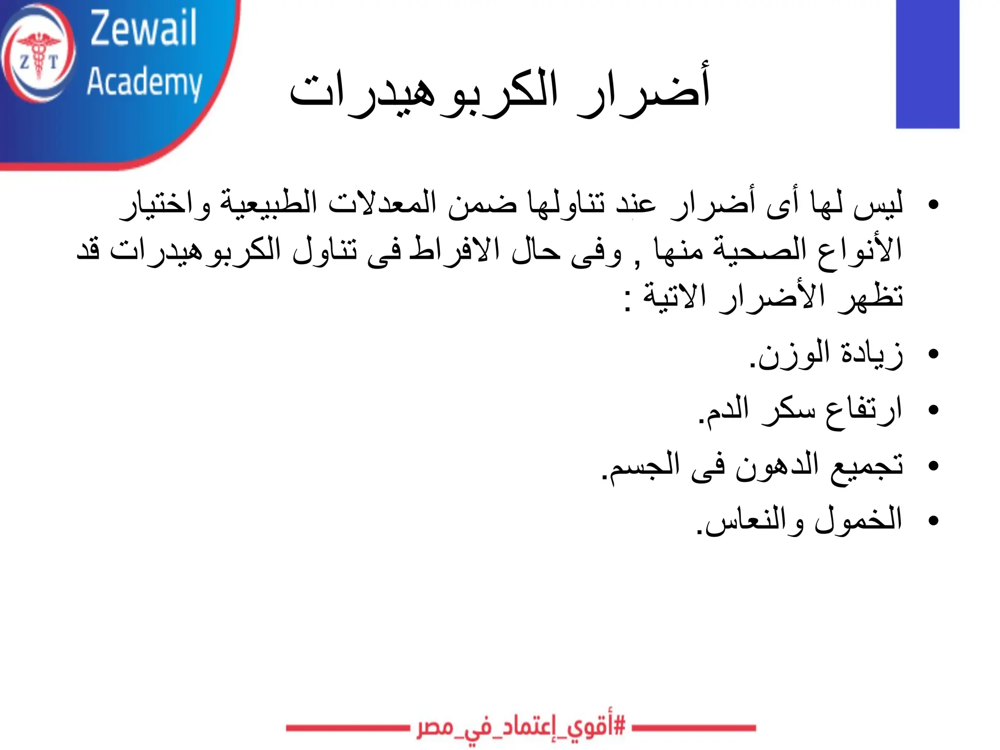 ‫الكربوهيدرات‬ ‫أضرار‬
•
‫واختي‬ ‫الطبيعية‬ ‫المعدالت‬ ‫ضمن‬ ‫تناولها‬ ‫عند‬ ‫أضرار‬ ‫أى‬ ‫لها‬ ‫ليس‬
‫ار‬
‫منها‬ ‫الصحية‬ ‫األنواع‬
,
‫الكربوهيدر‬ ‫تناول‬ ‫فى‬ ‫االفراط‬ ‫حال‬ ‫وفى‬
‫قد‬ ‫ات‬
‫االتية‬ ‫األضرار‬ ‫تظهر‬
:
•
‫الوزن‬ ‫زيادة‬
.
•
‫الدم‬ ‫سكر‬ ‫ارتفاع‬
.
•
‫الجسم‬ ‫فى‬ ‫الدهون‬ ‫تجميع‬
.
•
‫والنعاس‬ ‫الخمول‬
.
 