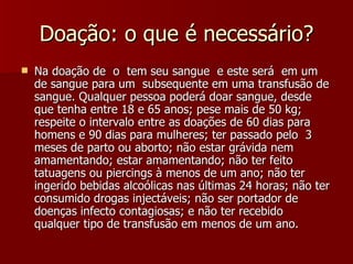 Doação: o que é necessário? Na doação de  o  tem seu sangue  e este será  em um  de sangue para um  subsequente em uma transfusão de sangue. Qualquer pessoa poderá doar sangue, desde que tenha entre 18 e 65 anos; pese mais de 50 kg; respeite o intervalo entre as doações de 60 dias para homens e 90 dias para mulheres; ter passado pelo  3 meses de parto ou aborto; não estar grávida nem amamentando; estar amamentando; não ter feito tatuagens ou piercings à menos de um ano; não ter ingerido bebidas alcoólicas nas últimas 24 horas; não ter consumido drogas injectáveis; não ser portador de doenças infecto contagiosas; e não ter recebido qualquer tipo de transfusão em menos de um ano.  