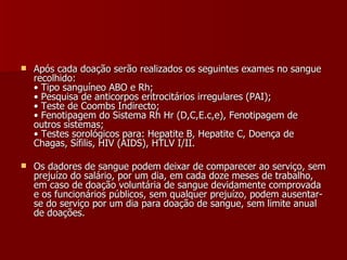 Após cada doação serão realizados os seguintes exames no sangue recolhido: • Tipo sanguíneo ABO e Rh; • Pesquisa de anticorpos eritrocitários irregulares (PAI); • Teste de Coombs Indirecto; • Fenotipagem do Sistema Rh Hr (D,C,E.c,e), Fenotipagem de outros sistemas; • Testes sorológicos para: Hepatite B, Hepatite C, Doença de Chagas, Sífilis, HIV (AIDS), HTLV I/II. Os dadores de sangue podem deixar de comparecer ao serviço, sem prejuízo do salário, por um dia, em cada doze meses de trabalho, em caso de doação voluntária de sangue devidamente comprovada e os funcionários públicos, sem qualquer prejuízo, podem ausentar-se do serviço por um dia para doação de sangue, sem limite anual de doações. 
