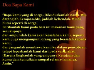 “Bapa kami yang di sorga, Dikuduskanlah nama-Mu,
datanglah Kerajaan-Mu, jadilah kehendak-Mu di
bumi seperti di sorga.
Berikanlah kami pada hari ini makanan kami yang
secukupnya
dan ampunilah kami akan kesalahan kami, seperti
kami juga mengampuni orang yang bersalah kepada
kami;
dan janganlah membawa kami ke dalam pencobaan,
tetapi lepaskanlah kami dari pada yang jahat.
(Karena Engkaulah yang empunya Kerajaan dan
kuasa dan kemuliaan sampai selama-lamanya.
Amin.”
Doa Bapa Kami
 