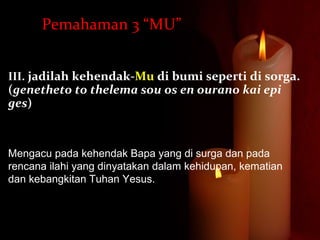 III. jadilah kehendak-Mu di bumi seperti di sorga.
(genetheto to thelema sou os en ourano kai epi
ges)
Mengacu pada kehendak Bapa yang di surga dan pada
rencana ilahi yang dinyatakan dalam kehidupan, kematian
dan kebangkitan Tuhan Yesus.
Pemahaman 3 “MU”
 