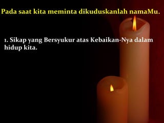1. Sikap yang Bersyukur atas Kebaikan-Nya dalam
hidup kita.
Pada saat kita meminta dikuduskanlah namaMu.
 