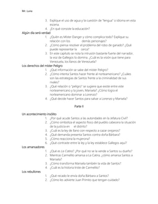 Mr. Luna
3. Explique el uso de agua y la cuestión de "lengua" o idioma en esta
escena.
4. ¿En qué consiste la educación?
Algún día será verdad
1. ¿Quién es Míster Danger y cómo complica todo? Explique su
relación con los demás personajes?
2. ¿Cómo piensa resolver el problema del robo de ganado? ¿Qué
puede representar la cerca?
3. En este capítulo se nota la intrusión bastante fuerte del narrador,
la voz de Gallegos lo domina. ¿Cuál es la visión que tiene para
Venezuela, los llanos de Venezuela?
Los derechos del míster Peligro
1. ¿Qué información se sabe del míster Peligro?
2. ¿Cómo intenta Santos hacer frente al norteamericano? ¿Cuáles
son las estrategias de Santos frente a la criminalidad de sus
rivales?
3. ¿Qué relación o "peligro" se sugiere que existe entre este
norteamericano y la joven, Marisela? ¿Cómo logra el
norteamericano dominar a Lorenzo?
4. ¿Qué decide hacer Santos para salvar a Lorenzo y Marisela?
Parte II
Un acontecimiento insólito
1. ¿Por qué acude Santos a las autoridades en la Jefatura Civil?
2. ¿Cómo simboliza el aspecto físico del pueblo cabecera la situación
de la justicia en el distrito?
3. ¿Cuál es la ley de llano con respecto a cazar orejanos?
4. ¿Qué demanda presenta Santos contra doña Bárbara?
5. ¿Cómo reacciona la mujerona?
6. ¿Qué contraste entre la ley y la ley establece Gallegos aquí?
Los amansadores
1. ¿Qué es La Catira? ¿Por qué no se la vende a Santos su dueño?
2. Mientras Carmelito amansa a La Catira, ¿cómo amansa Santos a
Marisela?
3. ¿Cómo transforma Marisela también la vida de Santos?
4. ¿Cuál es la historia triste de Carmelito?
Los rebullones
1. ¿Qué recado le envía doña Bárbara a Santos?
2. ¿Cómo les advierte Juan Primito que tengan cuidado?
 
