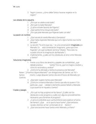 Mr. Luna
3. Según Lorenzo, ¿cómo debe Santos hacerse respetar en la
región?
Las veladas de la vaquería.
1. ¿Por qué se celebra este baile?
2. ¿Por qué no baila Marisela?
3. ¿Cuál es el baile favorito de Pajarito?
4. ¿Qué pantomima incluye este baile?
5. ¿Por qué pide Marisela que Pajarote baile con ella?
La pasión sin nombre
1. ¿Qué secreto le revela Marisela a Genoveva?
2. ¿Qué había esperado Marisela que se lo dijera Santos esa noche
del baile?
3. La sección "Ya sé lo que soy..." es una conversación imaginada por
Marisela. En esta conversación imaginaria, ¿para qué sirve
Pajarote? ¿En qué confesión termina? (Noten: "Pero esto no
sucedió sino en la imaginación de Marisela.")
4. Implícitamente, ¿cuáles son los obstáculos al amor entre Marisela
y Santos?
Soluciones imaginarias
1. Frente a sus libros de derecho y papeles de contabilidad, ¿qué
debate practica Santos? Eso es ¿qué se imagina resolver y
cómo lo racionaliza y analiza?
2. ¿Cómo le ha afectado a Santos la presencia de Marisela?
Noten: "¿Próxima o lejana Marisela?" son divagaciones de Santos; así "tú"=
Santos mismo. Luego después Santos discute el futuro de Marisela con
Lorenzo.
3. ¿Qué plan sugiere Santos para Marisela?
4. ¿Cómo le convence Marisela a Santos que ella no quiere ir? En
particular, ¿qué calidad o elemento parece faltarle a Marisela
cuya ausencia le inquieta a Santos?
Coplas y pasajes.
1. ¿Por qué no hay progreso en los llanos? ¿Cuáles son los
obstáculos a ese progreso y cuáles son algunos procedimientos
necesarios para fomentar el progreso?
2. ¿Cuál es la anécdota que cuenta Antonio para explicar la fuerza
del llanero? ¿Qué es lo que lo hace fuerte? ¿Qué atributos
raciales distintos se han combinado en el llanero?
3. ¿Qué asociaciones hace Santos entre Marisela y el llano?
 