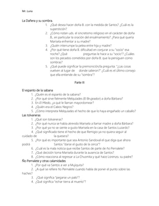 Mr. Luna
La Dañera y su sombra.
1. ¿Qué desea hacer doña B. con la medida de Santos? ¿Cuál es la
superstición?
2. ¿Cómo notan uds. el sincretismo religioso en el carácter de doña
B., en particular la oración del ensalmamiento? ¿Para qué quería
Marisela enfrentar a su madre?
3. ¿Quién interrumpe la pelea entre hija y madre?
4. ¿Por qué tiene doña B. dificultad en conjurar a su "socio" esa
noche? ¿Qué preguntas le hace a su "socio"? ¿Cuáles
son los pecados cometidos por doña B. que la persiguen como
sombras?
5. ¿Qué puede significar la premonición/la pregunta: "¿Las cosas
vuelven al lugar de donde salieron?" ¿Cuál es el último consejo
que ella entiende de su "sombra"?
Parte III
El espanto de la sabana
1. ¿Quién es el espanto de la sabana?
2. ¿Por qué sirve fielmente Melquíades (El Brujeador) a doña Bárbara?
3. En El Miedo, ¿a qué le llaman mayordomear?
4. ¿Quién era el Cabos Negros?
5. ¿Cómo interpreta Melquíades el hecho de que lo haya engañado un caballo?
Las tolvaneras
1. ¿Qué son tolvaneras?
2. ¿Por qué nunca se había atrevido Marisela a llamar madre a doña Bárbara?
3. ¿Por qué ya no se siente a gusto Marisela en la casa de Santos Luzardo?
4. ¿Qué significado tiene el hecho de que Remigio ya no quiera seguir al
cuidado de la quesera?
5. ¿Por qué es importante que sea Antonio Sandoval el que diga que ahora
podrá Santos “darse el gusto de la cerca”?
6. ¿Cuál es la mala noticia que recibe Santos de parte de ño Pernalete?
7. ¿Qué decisión toma Marisela durante la ausencia de Santos?
8. ¿Cómo reacciona al regresar a La Chusmita y qué hace Lorenzo, su padre?
Ño Pernalete y otras calamidades
1. ¿Por qué va Santos a ver a Mujiquita?
2. ¿A qué se refiere ño Pernalete cuando habla de poner el punto sobre las
haches?
3. ¿Qué significa “pegarse un palo”?
4. ¿Qué significa “echar tierra al muerto”?
 