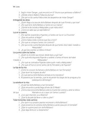 Mr. Luna
3. Según mister Danger, ¿qué encontró en El Totumo que pertenece a Balbino?
4. ¿Dónde enterró Balbino Paiba las plumas?
5. ¿De qué se da cuenta Paiba antes de despedirse de míster Danger?
Entregando las obras
1. ¿Quién llega a la casa de doña Bárbara después de Juan Primito y qué trae?
2. ¿Por qué tiene doña Bárbara a Santos en sus manos?
3. ¿Dónde le dio la bala a Melquíades y qué indica esto?
4. ¿Cómo se sabe que ya cayó Balbino?
Luz en la caverna
1. ¿Por qué les sorprende a Pajarote y a Santos ver luz en La Chusmita?
2. ¿Qué encuentran al llegar?
3. ¿Cómo había creído Lorenzo que iba a morir?
4. ¿Por qué se compara Santos con Lorenzo?
5. ¿De qué se da cuenta Marisela después de que Santos dice haber matado a
Melquíades?
6. ¿A qué dos eventos se refiere el título?
Los puntos sobre las haches
1. ¿Quién es el jinete que divisan desde lejos y qué trae?
2. ¿Por qué está dispuesto Pajarote a cederle a Santos el honor de haber
matado a Melquíades?
3. ¿Por qué se contradice Pajarote sobre quién mató a Melquíades?
4. ¿Por qué al final se sonríe Santos de ño Pernalete y de Pajarote?
La hija de los ríos
1. ¿Cómo la conocen (la llaman) a doña Bárbara en San Fernando?
2. ¿Qué dicen las mujeres de ella?
3. ¿En qué piensa doña Bárbara sentada en la mecedora?
4. Al pasearse por la avenida, ¿qué le recuerdan los bogas de las piraguas y los
palanqueros del bongo?
La estrella en la mira
1. ¿A qué fue doña Bárbara a San Fernando?
2. ¿Qué encuentra cuando llega al hato de El Miedo?
3. ¿Cómo reacciona doña Bárbara ante la muerte de Lorenzo y ante la noticia
de que Marisela se va a casar con Santos Luzardo?
4. ¿Con qué intención va a Altamira?
5. ¿Qué la disuade de llevar a cabo su plan?
Toda horizontes, toda caminos
1. ¿Por qué ni sus propios peones reconocen a doña Bárbara?
2. ¿Qué presencia (to witness) doña Bárbara cuando pasa por el tremedal?
3. ¿Qué se supone pasó con doña Bárbara?
4. ¿Qué deja dicho en su testamento?
 