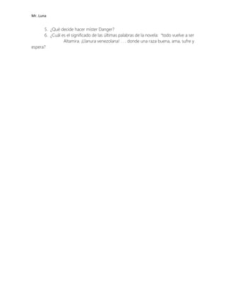 Mr. Luna
5. ¿Qué decide hacer míster Danger?
6. ¿Cuál es el significado de las últimas palabras de la novela: “todo vuelve a ser
Altamira. ¡Llanura venezolana! . . . donde una raza buena, ama, sufre y
espera?
 