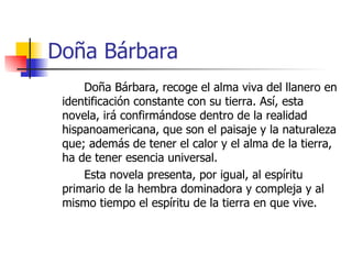 Doña Bárbara Doña Bárbara, recoge el alma viva del llanero en identificación constante con su tierra. Así, esta novela, irá confirmándose dentro de la realidad hispanoamericana, que son el paisaje y la naturaleza que; además de tener el calor y el alma de la tierra, ha de tener esencia universal.  Esta novela presenta, por igual, al espíritu primario de la hembra dominadora y compleja y al mismo tiempo el espíritu de la tierra en que vive. 