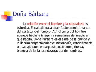 Doña Bárbara La  relación entre el hombre y la naturaleza  es estrecha. El paisaje pasa a ser factor condicionante del carácter del hombre. Así, el alma del hombre aparece hecha a imagen y semejanza del medio en que habita. Doña Bárbara es el alma de la pampa y la llanura respectivamente: melancolía, estoicismo de un paisaje que se alarga sin accidentes, fuerza, bravura de la llanura devoradora de hombres. 