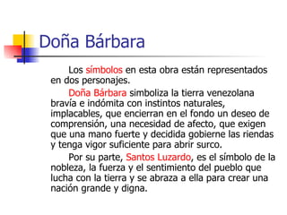 Doña Bárbara Los  símbolos  en esta obra están representados en dos personajes.  Doña Bárbara  simboliza la tierra venezolana bravía e indómita con instintos naturales, implacables, que encierran en el fondo un deseo de comprensión, una necesidad de afecto, que exigen que una mano fuerte y decidida gobierne las riendas y tenga vigor suficiente para abrir surco. Por su parte,  Santos Luzardo , es el símbolo de la nobleza, la fuerza y el sentimiento del pueblo que lucha con la tierra y se abraza a ella para crear una nación grande y digna. 