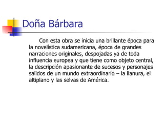 Doña Bárbara Con esta obra se inicia una brillante época para la novelística sudamericana, época de grandes narraciones originales, despojadas ya de toda influencia europea y que tiene como objeto central, la descripción apasionante de sucesos y personajes salidos de un mundo extraordinario – la llanura, el altiplano y las selvas de América. 