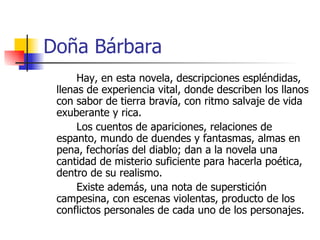 Doña Bárbara Hay, en esta novela, descripciones espléndidas, llenas de experiencia vital, donde describen los llanos con sabor de tierra bravía, con ritmo salvaje de vida exuberante y rica. Los cuentos de apariciones, relaciones de espanto, mundo de duendes y fantasmas, almas en pena, fechorías del diablo; dan a la novela una cantidad de misterio suficiente para hacerla poética, dentro de su realismo. Existe además, una nota de superstición campesina, con escenas violentas, producto de los conflictos personales de cada uno de los personajes. 