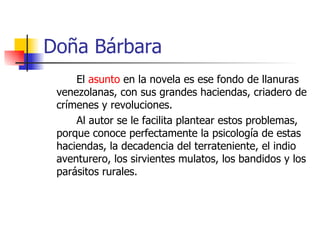 Doña Bárbara El  asunto  en la novela es ese fondo de llanuras venezolanas, con sus grandes haciendas, criadero de crímenes y revoluciones. Al autor se le facilita plantear estos problemas, porque conoce perfectamente la psicología de estas haciendas, la decadencia del terrateniente, el indio aventurero, los sirvientes mulatos, los bandidos y los parásitos rurales.  