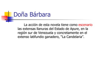 Doña Bárbara La acción de esta novela tiene como  escenario  las extensas llanuras del Estado de Apure, en la región sur de Venezuela y concretamente en el extenso latifundio ganadero, “La Candelaria”. 