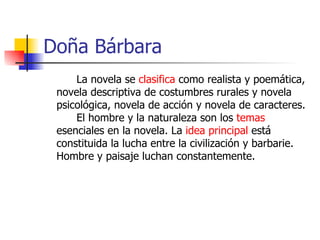 Doña Bárbara La novela se  clasifica  como realista y poemática, novela descriptiva de costumbres rurales y novela psicológica, novela de acción y novela de caracteres.  El hombre y la naturaleza son los  temas  esenciales en la novela. La  idea principal  está constituida la lucha entre la civilización y barbarie. Hombre y paisaje luchan constantemente. 