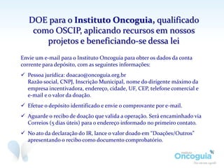DOE para o Instituto Oncoguia, qualificado
como OSCIP, aplicando recursos em nossos
projetos e beneficiando-se dessa lei
Envie um e-mail para o Instituto Oncoguia para obter os dados da conta
corrente para depósito, com as seguintes informações:
 Pessoa jurídica: doacao@oncoguia.org.br
Razão social, CNPJ, Inscrição Municipal, nome do dirigente máximo da
empresa incentivadora, endereço, cidade, UF, CEP, telefone comercial e
e-mail e o valor da doação.
 Efetue o depósito identificado e envie o comprovante por e-mail.
 Aguarde o recibo de doação que valida a operação. Será encaminhado via
Correios (5 dias úteis) para o endereço informado no primeiro contato.
 No ato da declaração do IR, lance o valor doado em “Doações/Outros”
apresentando o recibo como documento comprobatório.
 