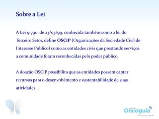 A Lei 9.790, de 23/03/99, conhecida também como a lei do
Terceiro Setor, define OSCIP (Organizações da Sociedade Civil de
Interesse Público) como as entidades civis que prestando serviços
a comunidade foram reconhecidas pelo poder público.
A doação OSCIP possibilita que as entidades possam captar
recursos para o desenvolvimento e sustentabilidade de suas
atividades.
Sobre a Lei
 