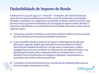 Dedutibilidade de Imposto de Renda
Conforme Lei 9.249, de 1995, § 2º - Inciso III - As doações, até o limite de dois por
cento do lucro operacional da pessoa jurídica, antes de computada a sua dedução,
efetuadas a entidades civis, legalmente constituídas no Brasil, sem fins lucrativos, que
prestem serviços gratuitos em benefício de empregados da pessoa jurídica doadora, e
respectivos dependentes, ou em benefício da comunidade onde atuem, observadas as
seguintes regras:
a) As doações, quando em dinheiro, serão feitas mediante crédito em conta corrente
bancária diretamente em nome da entidade beneficiária.
a) A pessoa jurídica doadora manterá em arquivo, à disposição da fiscalização,
declaração, segundo modelo aprovado pela Secretaria da Receita Federal,
fornecida pela entidade beneficiária, em que esta se compromete a aplicar
integralmente os recursos recebidos na realização de seus objetivos sociais, com
identificação da pessoa física responsável pelo seu cumprimento, e a não
distribuir lucros, bonificações ou vantagens a dirigentes, mantenedores ou
associados, sob nenhuma forma ou pretexto.
b) A entidade civil beneficiária deverá ser reconhecida de utilidade pública por ato
formal de órgão competente da União.
 