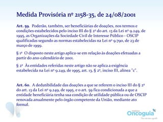 Medida Provisória nº 2158-35, de 24/08/2001
Art. 59. Poderão, também, ser beneficiárias de doações, nos termos e
condições estabelecidos pelo inciso III do § 2º do art. 13 da Lei nº 9.249, de
1995, as Organizações da Sociedade Civil de Interesse Público - OSCIP
qualificadas segundo as normas estabelecidas na Lei nº 9.790, de 23 de
março de 1999.
§ 1º O disposto neste artigo aplica-se em relação às doações efetuadas a
partir do ano-calendário de 2001.
§ 2º Às entidades referidas neste artigo não se aplica a exigência
estabelecida na Lei nº 9.249, de 1995, art. 13, § 2º, inciso III, alínea "c".
Art. 60. A dedutibilidade das doações a que se referem o inciso III do § 2º
do art. 13 da Lei nº 9.249, de 1995, e o art. 59 fica condicionada a que a
entidade beneficiária tenha sua condição de utilidade pública ou de OSCIP
renovada anualmente pelo órgão competente da União, mediante ato
formal.
 