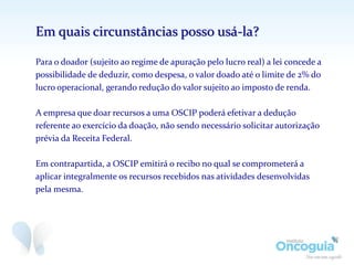 Em quais circunstâncias posso usá-la?
Para o doador (sujeito ao regime de apuração pelo lucro real) a lei concede a
possibilidade de deduzir, como despesa, o valor doado até o limite de 2% do
lucro operacional, gerando redução do valor sujeito ao imposto de renda.
A empresa que doar recursos a uma OSCIP poderá efetivar a dedução
referente ao exercício da doação, não sendo necessário solicitar autorização
prévia da Receita Federal.
Em contrapartida, a OSCIP emitirá o recibo no qual se comprometerá a
aplicar integralmente os recursos recebidos nas atividades desenvolvidas
pela mesma.
 