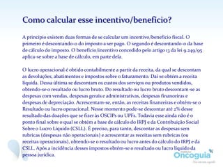 Como calcular esse incentivo/benefício?
A princípio existem duas formas de se calcular um incentivo/benefício fiscal. O
primeiro é descontando-o do imposto a ser pago. O segundo é descontando-o da base
de cálculo do imposto. O benefício/incentivo concedido pelo artigo 13 da lei 9.249/95
aplica-se sobre a base de cálculo, em parte dela.
O lucro operacional é obtido contabilmente a partir da receita, da qual se descontam
as devoluções, abatimentos e impostos sobre o faturamento. Daí se obtém a receita
líquida. Dessa última se descontam os custos dos serviços ou produtos vendidos,
obtendo-se o resultado ou lucro bruto. Do resultado ou lucro bruto descontam-se as
despesas com vendas, despesas gerais e administrativas, despesas financeiras e
despesas de depreciação. Acrescentam-se, então, as receitas financeiras e obtém-se o
Resultado ou lucro operacional. Nesse momento pode-se descontar até 2% desse
resultado das doações que se fizer às OSCIPs ou UPFs. Todavia esse ainda não é o
ponto final sobre o qual se obtém a base de cálculo do IRPJ e da Contribuição Social
Sobre o Lucro Líquido (CSLL). É preciso, para tanto, descontar as despesas sem
rubricas (despesas não operacionais) e acrescentar as receitas sem rubricas (ou
receitas operacionais), obtendo-se o resultado ou lucro antes do cálculo do IRPJ e da
CSLL. Após a incidência desses impostos obtém-se o resultado ou lucro líquido da
pessoa jurídica.
 