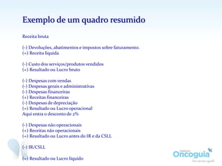 Exemplo de um quadro resumido
Receita bruta
(-) Devoluções, abatimentos e impostos sobre faturamento.
(=) Receita líquida
(-) Custo dos serviços/produtos vendidos
(=) Resultado ou Lucro bruto
(-) Despesas com vendas
(-) Despesas gerais e administrativas
(-) Despesas financeiras
(+) Receitas financeiras
(-) Despesas de depreciação
(=) Resultado ou Lucro operacional
Aqui entra o desconto de 2%
(-) Despesas não operacionais
(+) Receitas não operacionais
(=) Resultado ou Lucro antes do IR e da CSLL
(-) IR/CSLL
(=) Resultado ou Lucro líquido
 
