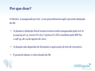 Por que doar?
O direito é assegurado por lei; é um procedimento ágil e permite dedução
de IR:
• A doação e dedução fiscal nesses termos estão asseguradas pela Lei nº
9.249/95 art 13, inciso VI e § 2° incisos II e III e também pela MP No
2.158-35, de 24 de agosto de 2001.
• A doação não depende de licitações e aprovação de leis de incentivo.
• É possível abater o valor doado do IR.
 