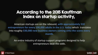 According to the 2015 Kauffman
Index on startup activity,
American startups are on the rebound, with approximately 310
entrepreneurs for every 100,000 adults in the U.S. today which translates
into roughly 530,000 new business owners coming onto the scene every
month.

An enGre industry of startup support programs designed to help
entrepreneurs beat the odds.
 