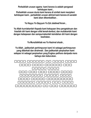 Perbaikilah urusan agama kami kerana ia adalah pengawal
kehidupan kami ,
Perbaikilah urusan dunia kami kerana di sinilah kami menjalani
kehidupan kami , perbaikilah urusan akhirat kami kerana di sanalah
kami akan dikembalikan .
Ya Hayyu Ya Qayyum Ya Zal Jalaliwal’ikram ,
Ya Allah kurniakanlah Kepada kami kekayaan ilmu pengetahuan dan
hiasilah diri kami dengan sifat lemah-lembut, dan muliakanlah kami
dengan ketaqwaan dan sempurnakanlah keindahan diri kami dengan
kesihatan.
Ya Munzilalkitab wa Ya Hazimal ahzab ,
Ya Allah , jadikanlah perhimpunan kami ini sebagai perhimpunan
yang diberkati dan dirahmati . Dan jadikanlah perpisahan kami
selepas ini sebagai perpisahan yang Engkau pelihara daripada mara
bahaya dan keburukan.
‫اااا‬‫اااا‬‫اا‬‫اااااا‬‫اااا‬
‫ااا‬‫اااااا‬‫اااا‬‫اااا‬
‫اااا‬‫ااااا‬
‫اااا‬‫اااا‬‫ااا‬‫ااا‬‫ااا‬
‫اااا‬‫ااااا‬‫اااااااا‬
‫ااااااااا‬‫ااااا‬‫اااا‬
‫اااا‬‫ااا‬‫ااااا‬‫اااااا‬
‫اااااا‬‫ااا‬‫اا‬‫ااااااااا‬
2
 