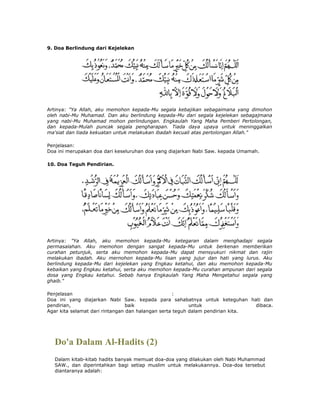 9. Doa Berlindung dari Kejelekan
Artinya: "Ya Allah, aku memohon kepada-Mu segala kebajikan sebagaimana yang dimohon
oleh nabi-Mu Muhamad. Dan aku berlindung kepada-Mu dari segala kejelekan sebagajmana
yang nabi-Mu Muhamad mohon perlindungan. Engkaulah Yang Maha Pemberi Pertolongan,
dan kepada-Mulah puncak segala pengharapan. Tiada daya upaya untuk meninggalkan
ma'siat dan tiada kekuatan untuk melakukan ibadah kecuali atas pertolongan Allah."
Penjelasan:
Doa ini merupakan doa dari keseluruhan doa yang diajarkan Nabi Saw. kepada Umamah.
10. Doa Teguh Pendirian.
Artinya: "Ya Allah, aku memohon kepada-Mu ketegaran dalam menghadapi segala
permasalahan. Aku memohon dengan sangat kepada-Mu untuk berkenan memberikan
curahan petunjuk, serta aku memohon kepada-Mu dapat mensyukuri nikmat dan rajin
melakukan ibadah. Aku mernohon kepada-Mu lisan yang jujur dan hati yang lurus. Aku
berlindung kepada-Mu dari kejelekan yang Engkau ketahui, dan aku memohon kepada-Mu
kebaikan yang Engkau ketahui, serta aku memohon kepada-Mu curahan ampunan dari segala
dosa yang Engkau ketahui. Sebab hanya Engkaulah Yang Maha Mengetahui segala yang
ghaib."
Penjelasan :
Doa ini yang diajarkan Nabi Saw. kepada para sahabatnya untuk keteguhan hati dan
pendirian, baik untuk dibaca.
Agar kita selamat dari rintangan dan halangan serta teguh dalam pendirian kita.
Do'a Dalam Al-Hadits (2)
Dalam kitab-kitab hadits banyak memuat doa-doa yang dilakukan oleh Nabi Muhammad
SAW., dan diperintahkan bagi setiap muslim untuk melakukannya. Doa-doa tersebut
diantaranya adalah:
 