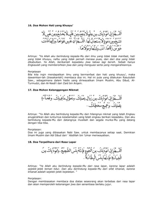16. Doa Mohon Hati yang Khusyu'
Artinya: "Ya Allah aku berlindung kepada-Mu dari ilmu yang tidak tidak manfaat, hati
yang tidak khusyu, nafsu yang tidak pernah merasa puas, dan dari doa yang tidak
dikabulkan. Ya Allah, berikanlah kepadaku jiwa takwa lagi bersih. Sebab hanya
Engkaulah yang membersihkan jiwa dan yang menguasi serta yang mengarahkannya.
Penjelasan :
Bila kita ingin mendapatkan ilmu yang bermanfaat dan hati yang khusyu', maka
dawamkan-lah (biasakanlah) membaca doa ini. Hal ini pula yang dilakukan Rasulullah
Saw., sebagaimana dalam hadis yang diriwayatkan Imam Muslim, Abu Dâud, Al-
Turmudzi, dan Al-Nasâ'i dari Zaid bin Arqam.
17. Doa Mohon Kelanggengan Nikmat
Artinya: "Ya Allah aku berlindung kepada-Mu dari hilangnya nikmat yang telah Engkau
anugerahkan dan lunturnya keselamatan yang telah engkau berikan kepadaku. Dan aku
berlindung kepada-Mu dari datangnya musibah dan segala murka-Mu yang datang
dengan tiba-tiba.
Penjelasan:
Doa ini juga yang dibiasakan Nabi Saw. untuk membacanya setiap saat. Demikian
Imam Muslim dan Abî Dâud dari ' Abdillah bin 'Umar meriwayatkan.
18. Doa Terpelihara dari Rasa Lapar
Artinya: "Ya Allah aku berlindung kepada-Mu dari rasa lapar, karena lapar adalah
sejelek-jelek teman tidur. Dan aku berlindung kepada-Mu dari sifat khianat, karena
khianat adalah sejelek-jelek kejelekan. "
Penjelasan:
Dengan membiasakan membaca doa diatas seseorang akan terbebas dari rasa lapar
dan akan memperoleh ketenangan jiwa dan senantiasa berlaku jujur.
 