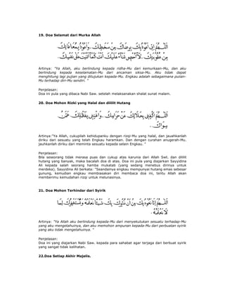 19. Doa Selamat dari Murka Allah
Artinya: "Ya Allah, aku berlindung kepada ridha-Mu dari kemurkaan-Mu, dan aku
berlindung kepada keselamatan-Mu dari ancaman siksa-Mu. Aku tidak dapat
menghitung lagi pujian yang ditujukan kepada-Mu. Engkau adalah sebagaimana puiian-
Mu terhadap diri-Mu sendiri. "
Penjelasan:
Doa ini pula yang dibaca Nabi Saw. setelah melaksanakan shalat sunat malam.
20. Doa Mohon Rizki yang Halal dan dililit Hutang
Artinya:"Ya Allah, cukupilah kehidupanku dengan rizqi-Mu yang halal, dan jauahkanlah
diriku dari sesuatu yang telah Engkau haramkan. Dan dengan curahan anugerah-Mu.
jauhkanlah diriku dari meminta sesuatu kepada selain Engkau. "
Penjelasan:
Bila seseorang tidak merasa puas dan cukup atas karunia dari Allah Swt. dan dililit
hutang yang banyak, maka bacalah doa di atas. Doa ini pula yang diajarkan Sayyidina
Ali kepada salah seorang hamba mukatab (yang sedang menebus dirinya untuk
merdeka). Sayyidina Ali berkata: "Seandainya engkau mempunyai hutang emas sebesar
gunung, kemudian engkau membiasakan diri membaca doa ini, tentu Allah akan
memberimu kemudahan rizqi untuk melunasinya.
21. Doa Mohon Terhindar dari Syirik
Artinya: "Ya Allah aku berlindung kepada-Mu dari menyekutukan sesuatu terhadap-Mu
yang aku mengetahuinya, dan aku memohon ampunan kepada-Mu dari perbuatan syirik
yang aku tidak mengetahuinya. "
Penjelasan:
Doa ini yang diajarkan Nabi Saw. kepada para sahabat agar terjaga dari berbuat syirik
yang sangat tidak kelihatan.
22.Doa Setiap Akhir Majelis.
 