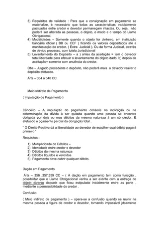 3) Requisitos de validade : Para que a consignação em pagamento se
      materialize, é necessário que todas as características incicialmente
      pactuadas entre credor e devedor permaneçam intactas. Ou seja, não
      poderá ser alterada as pessoas, o objeto, o modo e o tempo do Liame
      Obrigacional.
   4) Modalidades – Somente quando o objeto for dinheiro, em instituição
      bancária oficial ( BB ou CEF ) ficando os valores depositados até a
      manifestação do credor. ( Extra Judicial ). Ou de forma Judicial, através
      de devido processo, com tutela Jurisdicional
   5) Levantamento do Depósito – a ) antes da aceitação = tem o devedor
      total liberdade para efetuar o levantamento do objeto dado. b) depois da
      aceitação= somente com anuência do credor.
   Obs – Julgado procedente o depósito, não poderá mais o devedor reaver o
   depósito efetuado.
   Arts – 334 à 340 CC


   Meio Indireto de Pagamento
( Imputação de Pagamento )


Conceito – A imputação do pagamento consiste na indicação ou na
determinação da dívida à ser quitada quando uma pessoa se encontra
obrigada por dois ou mas débitos da mesma natureza à um só credor. É
efetuado o pgamento parcial da obrigação total .
“ O Direito Positivo dá a liberalidade ao devedor de escolher qual débito pagará
primeiro “
Requisitos :
   1)   Multiplicidade de Débitos –
   2)   Identidade entre credor e devedor
   3)   Débitos da mesma natureza
   4)   Débitos líquidos e vencidos
   5)   Pagamento deve cubrir qualquer débito.


Dação em Pagamento
 Arts – 356 ,357,359 CC – ( A dação em pagamento tem como funcção ,
possibilitar que o Liame Obrigacional venha a ser extinto com a entrega de
objeto diverso daquele que ficou estipulado inicialmente entre as parte ,
mediante a permissibilidade do credor .
Confusão
( Meio indireto de pagamento ) – opera-se a confusão quando se reunir na
mesma pessoa a figura de credor e devedor, tornando impossível jdcamente
 