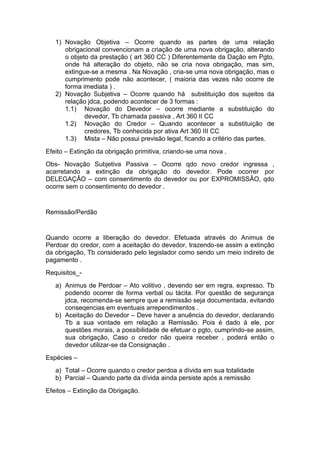 1) Novação Objetiva – Ocorre quando as partes de uma relação
      obrigacional convencionam a criação de uma nova obrigação, alterando
      o objeto da prestação ( art 360 CC ) Diferentemente da Dação em Pgto,
      onde há alteração do objeto, não se cria nova obrigação, mas sim,
      extingue-se a mesma . Na Novação , cria-se uma nova obrigação, mas o
      cumprimento pode não acontecer, ( maioria das vezes não ocorre de
      forma imediata ) .
   2) Novação Subjetiva – Ocorre quando há substituição dos sujeitos da
      relação jdca, podendo acontecer de 3 formas :
      1.1) Novação do Devedor – ocorre mediante a substituição do
             devedor, Tb chamada passiva , Art 360 II CC
      1.2) Novação do Credor – Quando acontecer a substituição de
             credores, Tb conhecida por ativa Art 360 III CC
      1.3) Mista – Não possui previsão legal, ficando a critério das partes.
Efeito – Extinção da obrigação primitiva, criando-se uma nova .
Obs- Novação Subjetiva Passiva – Ocorre qdo novo credor ingressa ,
acarretando a extinção da obrigação do devedor. Pode ocorrer por
DELEGAÇÂO – com consentimento do devedor ou por EXPROMISSÂO, qdo
ocorre sem o consentimento do devedor .


Remissão/Perdão


Quando ocorre a liberação do devedor. Efetuada através do Animus de
Perdoar do credor, com a aceitação do devedor, trazendo-se assim a extinção
da obrigação, Tb considerado pelo legislador como sendo um meio indireto de
pagamento .
Requisitos_-
   a) Animus de Perdoar – Ato volitivo , devendo ser em regra, expresso. Tb
      podendo ocorrer de forma verbal ou tácita. Por questão de segurança
      jdca, recomenda-se sempre que a remissão seja documentada, evitando
      conseqencias em eventuais arrependimentos .
   b) Aceitação do Devedor – Deve haver a anuência do devedor, declarando
      Tb a sua vontade em relação a Remissão. Pois é dado à ele, por
      questões morais, a possibilidade de efetuar o pgto, cumprindo-se assim,
      sua obrigação, Caso o credor não queira receber , poderá então o
      devedor utilizar-se da Consignação .
Espécies –
   a) Total – Ocorre quando o credor perdoa a dívida em sua totalidade
   b) Parcial – Quando parte da dívida ainda persiste após a remissão
Efeitos – Extinção da Obrigação.
 