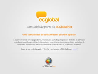 Uma comunidade de consumidores que têm opinião.
A eCGlobal.com é um espaço aberto, interativo e gratuito para pessoas de todas as partes do
mundo compartilharem idéias, informações e experiências de consumo. Quer participar de
atividades semelhantes e contribuir com decisões de marcas, produtos e serviços?
Faça a sua opinião valer! Venha conhecer a eCGlobal.com aqui!
 