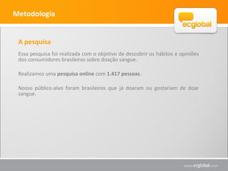 Metodologia
A pesquisa
Essa pesquisa foi realizada com o objetivo de descobrir os hábitos e opiniões
dos consumidores brasileiros sobre doação sangue.
Realizamos uma pesquisa online com 1.417 pessoas.
Nosso público-alvo foram brasileiros que já doaram ou gostariam de doar
sangue.
 