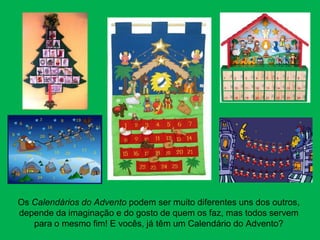 Os Calendários do Advento podem ser muito diferentes uns dos outros,
depende da imaginação e do gosto de quem os faz, mas todos servem
   para o mesmo fim! E vocês, já têm um Calendário do Advento?
 