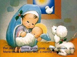 Por isso, foi numa gruta onde viviam animais, que
Maria deu à luz o seu filho, o menino Jesus.
 
